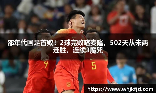 邵年代国足首败！2球完败喀麦隆，502天从未两连胜，连续3魔咒